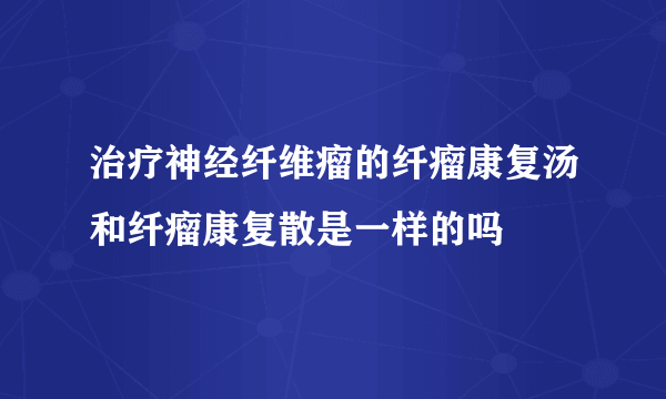 治疗神经纤维瘤的纤瘤康复汤和纤瘤康复散是一样的吗