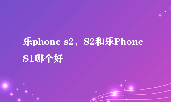 乐phone s2，S2和乐Phone S1哪个好