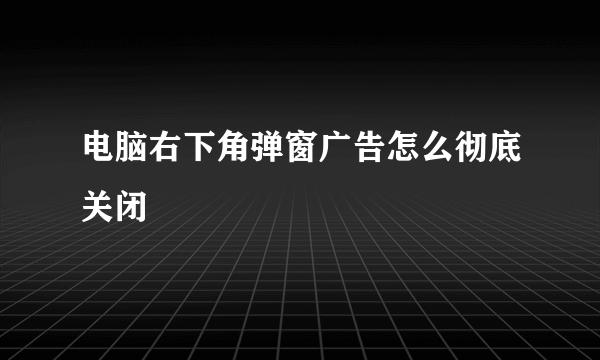 电脑右下角弹窗广告怎么彻底关闭