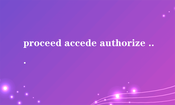 proceed accede authorize 三个词  上面三个动词的名词和形容词是什么