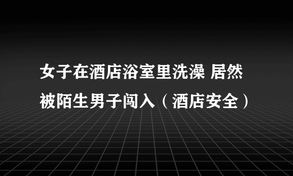 女子在酒店浴室里洗澡 居然被陌生男子闯入（酒店安全）