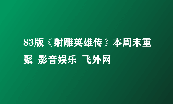 83版《射雕英雄传》本周末重聚_影音娱乐_飞外网