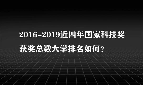 2016-2019近四年国家科技奖获奖总数大学排名如何？