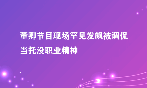 董卿节目现场罕见发飙被调侃当托没职业精神