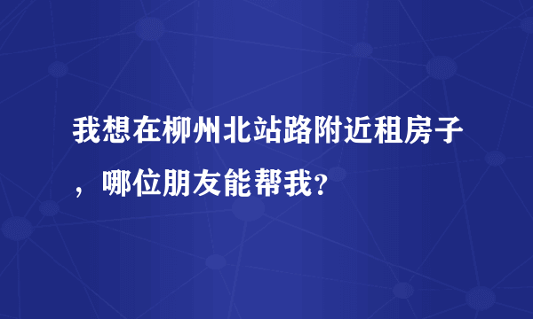 我想在柳州北站路附近租房子，哪位朋友能帮我？