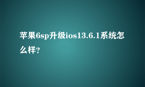 苹果6sp升级ios13.6.1系统怎么样？