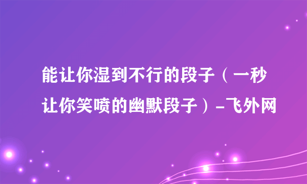 能让你湿到不行的段子（一秒让你笑喷的幽默段子）-飞外网