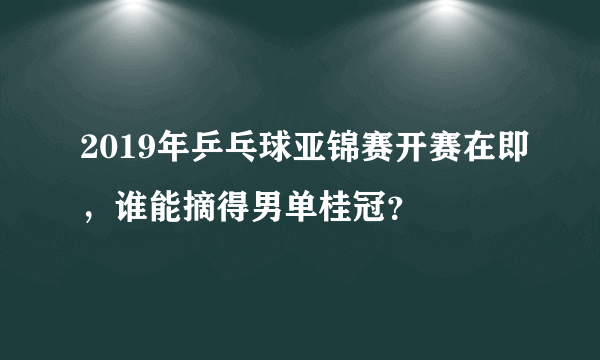 2019年乒乓球亚锦赛开赛在即，谁能摘得男单桂冠？