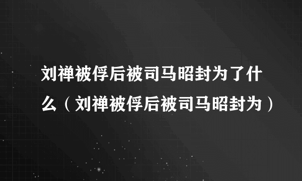 刘禅被俘后被司马昭封为了什么（刘禅被俘后被司马昭封为）