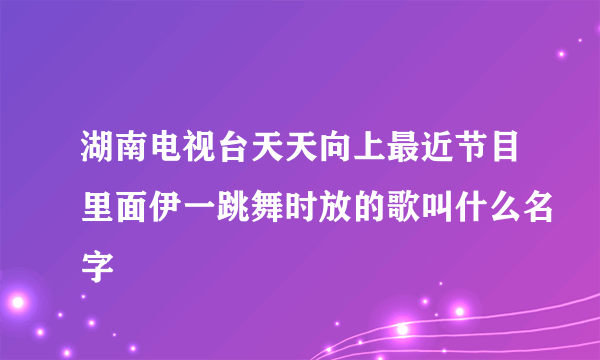 湖南电视台天天向上最近节目里面伊一跳舞时放的歌叫什么名字