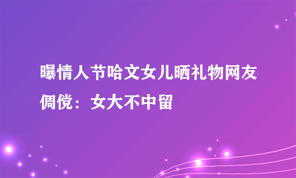 曝情人节哈文女儿晒礼物网友倜傥：女大不中留