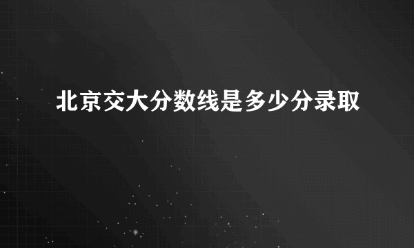 北京交大分数线是多少分录取