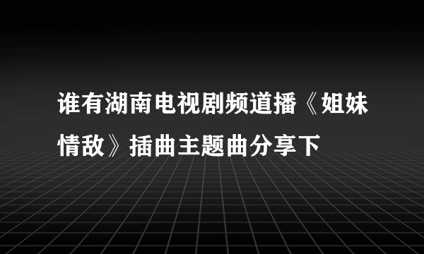 谁有湖南电视剧频道播《姐妹情敌》插曲主题曲分享下