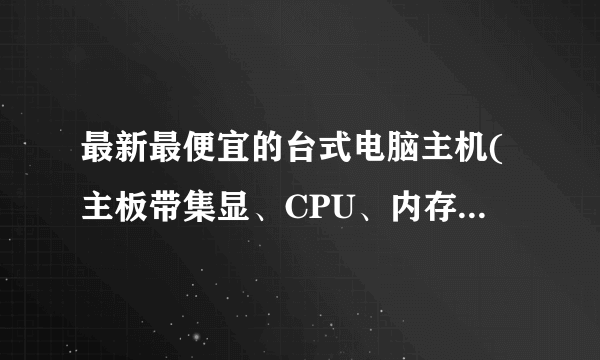 最新最便宜的台式电脑主机(主板带集显、CPU、内存、硬盘、电源、机箱)价钱?