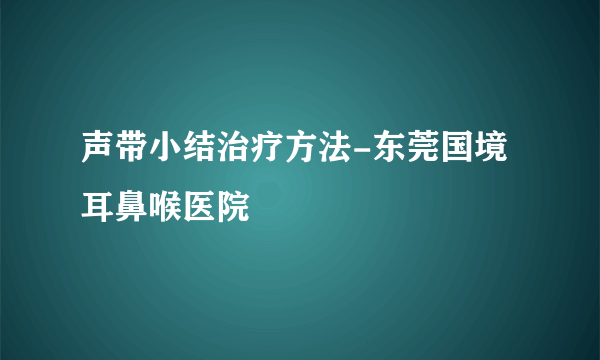 声带小结治疗方法-东莞国境耳鼻喉医院