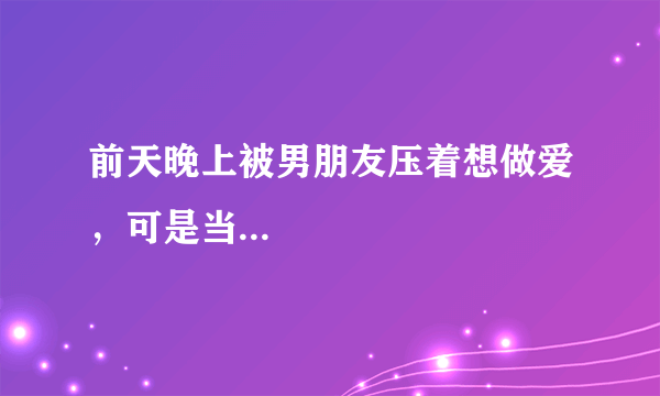 前天晚上被男朋友压着想做爱，可是当...