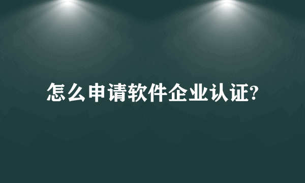 怎么申请软件企业认证?