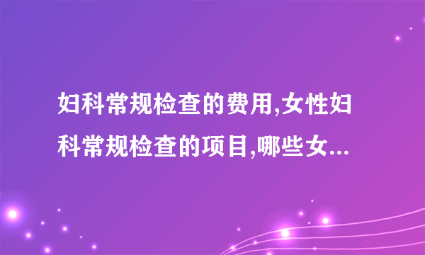 妇科常规检查的费用,女性妇科常规检查的项目,哪些女性需要做妇科常规检查