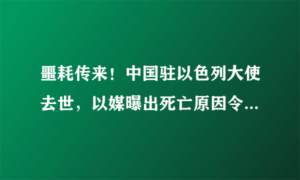 噩耗传来！中国驻以色列大使去世，以媒曝出死亡原因令人难以接受