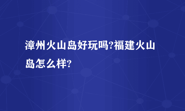 漳州火山岛好玩吗?福建火山岛怎么样?