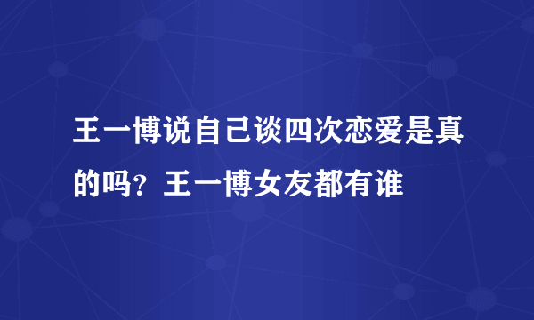 王一博说自己谈四次恋爱是真的吗？王一博女友都有谁