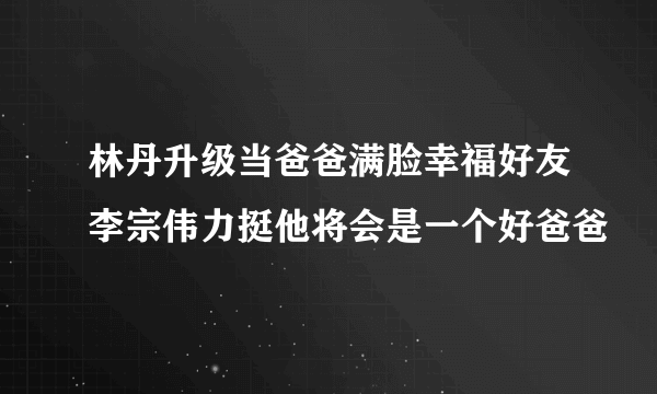 林丹升级当爸爸满脸幸福好友李宗伟力挺他将会是一个好爸爸