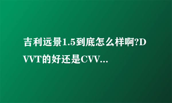 吉利远景1.5到底怎么样啊?DVVT的好还是CVVT得好啊?