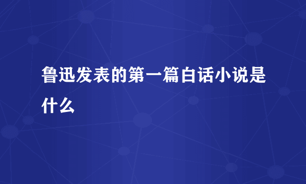 鲁迅发表的第一篇白话小说是什么