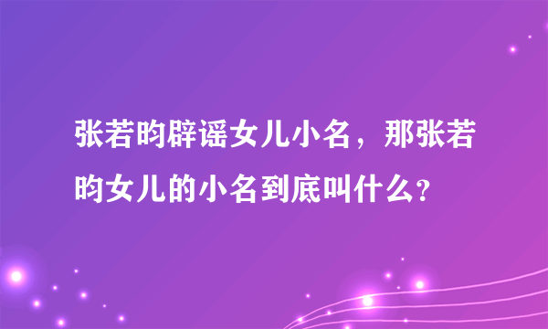 张若昀辟谣女儿小名，那张若昀女儿的小名到底叫什么？