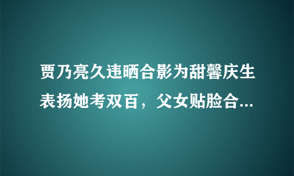 贾乃亮久违晒合影为甜馨庆生表扬她考双百，父女贴脸合照超亲密