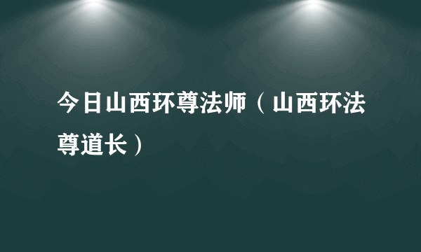 今日山西环尊法师（山西环法尊道长）