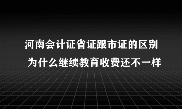 河南会计证省证跟市证的区别 为什么继续教育收费还不一样