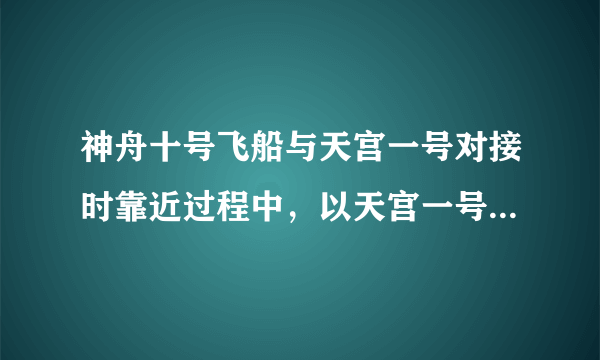 神舟十号飞船与天宫一号对接时靠近过程中，以天宫一号为参照物是运动的吗