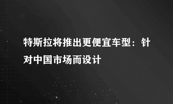 特斯拉将推出更便宜车型：针对中国市场而设计