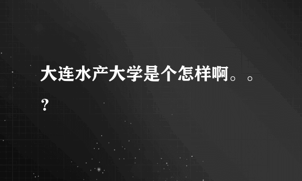 大连水产大学是个怎样啊。。？