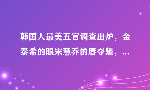 韩国人最美五官调查出炉，金泰希的眼宋慧乔的唇夺魁，中国人的五官谁最美？