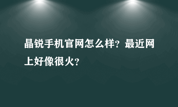 晶锐手机官网怎么样？最近网上好像很火？