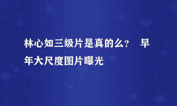 林心如三级片是真的么？  早年大尺度图片曝光