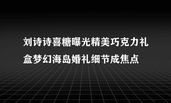 刘诗诗喜糖曝光精美巧克力礼盒梦幻海岛婚礼细节成焦点