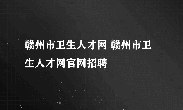 赣州市卫生人才网 赣州市卫生人才网官网招聘