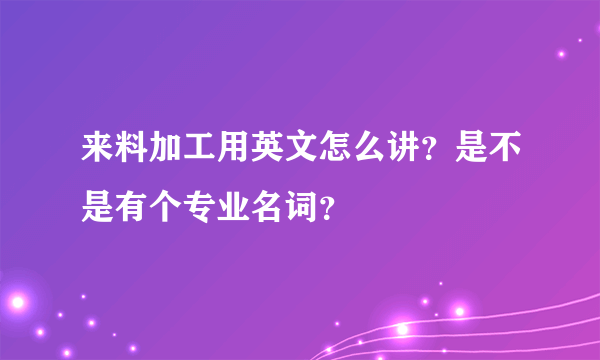 来料加工用英文怎么讲？是不是有个专业名词？