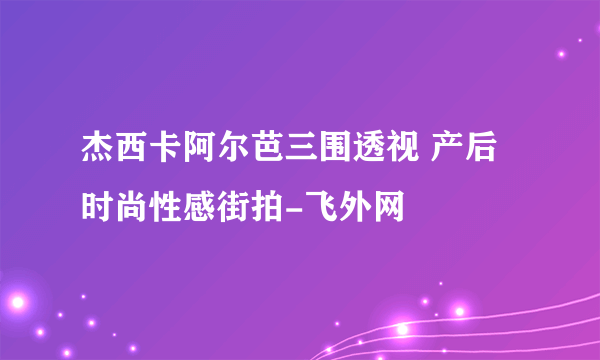 杰西卡阿尔芭三围透视 产后时尚性感街拍-飞外网