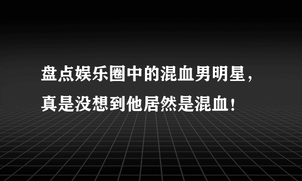 盘点娱乐圈中的混血男明星，真是没想到他居然是混血！