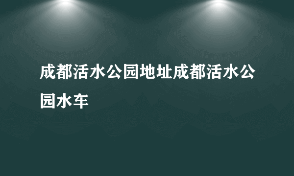 成都活水公园地址成都活水公园水车