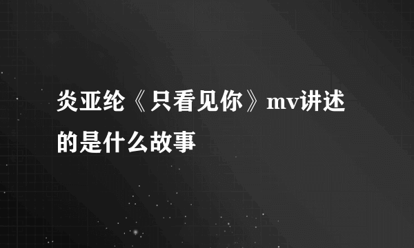 炎亚纶《只看见你》mv讲述的是什么故事