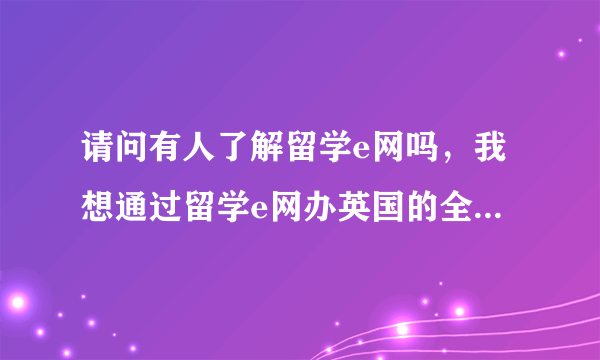 请问有人了解留学e网吗，我想通过留学e网办英国的全程申请服务，不知道怎么样？ 求高人指导