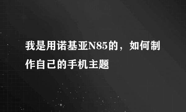 我是用诺基亚N85的，如何制作自己的手机主题