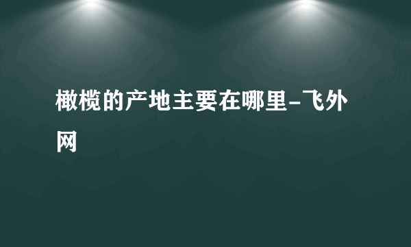 橄榄的产地主要在哪里-飞外网