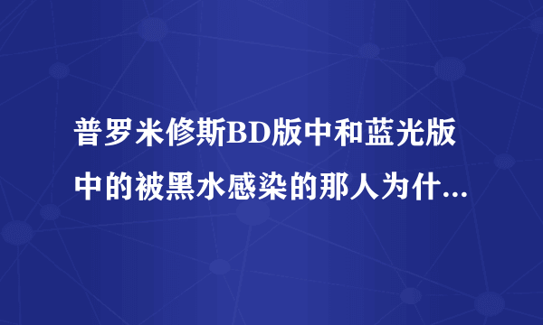 普罗米修斯BD版中和蓝光版中的被黑水感染的那人为什么会不一样？