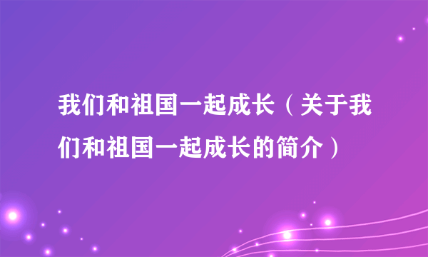 我们和祖国一起成长（关于我们和祖国一起成长的简介）